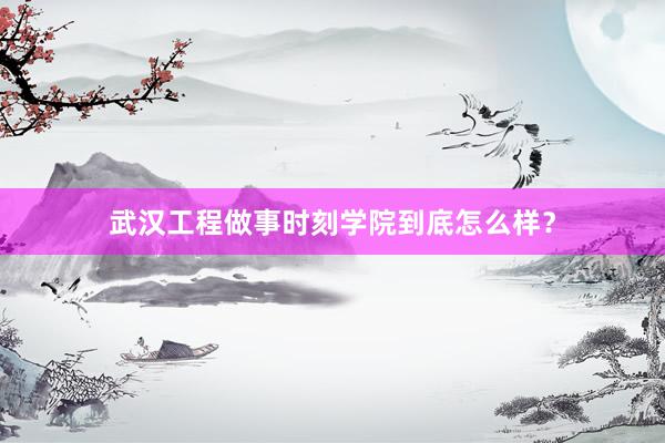 武汉工程做事时刻学院到底怎么样？