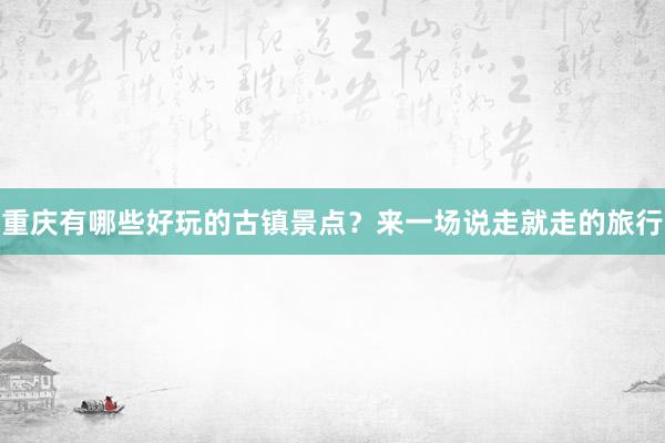重庆有哪些好玩的古镇景点？来一场说走就走的旅行